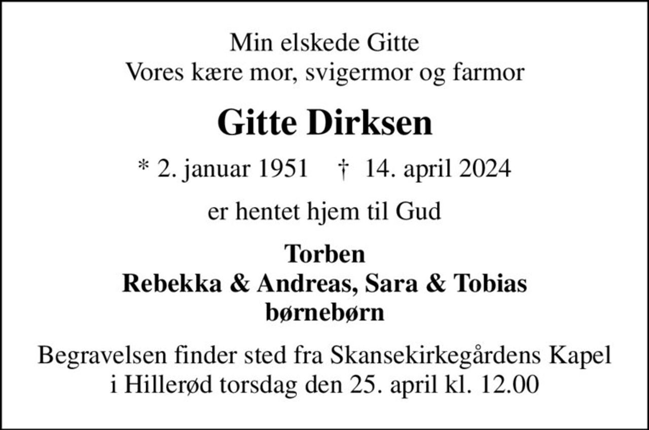 Min elskede Gitte Vores kære mor, svigermor og farmor
Gitte Dirksen
* 2. januar 1951    ✝ 14. april 2024
er hentet hjem til Gud
Torben Rebekka & Andreas, Sara & Tobias børnebørn
Begravelsen finder sted fra Skansekirkegårdens Kapel i Hillerød torsdag den 25. april kl. 12.00