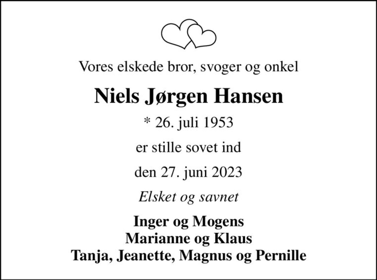 Vores elskede bror, svoger og onkel
Niels Jørgen Hansen
* 26. juli 1953
er stille sovet ind
den 27. juni 2023
Elsket og savnet
Inger og Mogens Marianne og Klaus Tanja, Jeanette, Magnus og Pernille