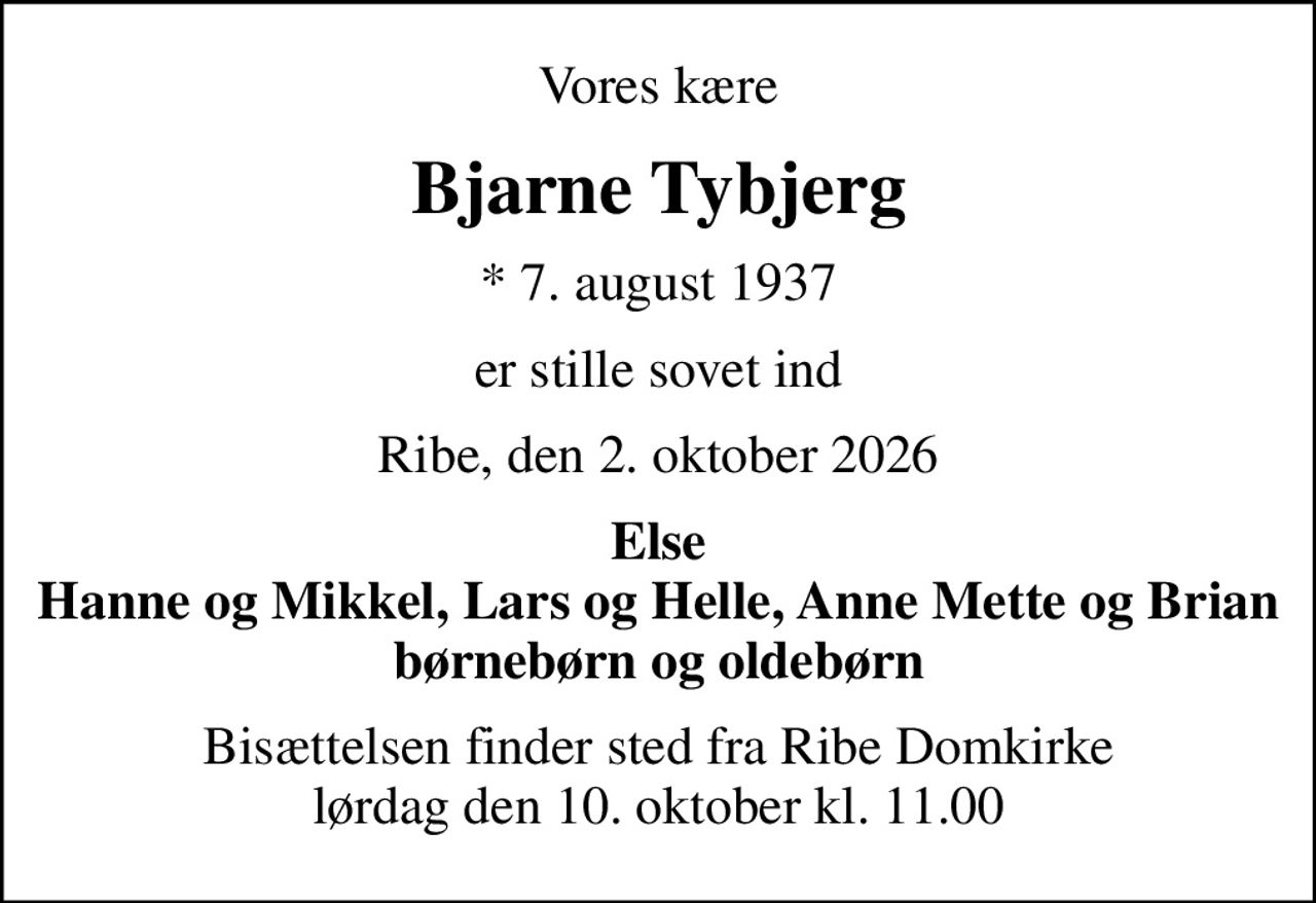 Vores kære
Bjarne Tybjerg
* 7. august 1937
er stille sovet ind
Ribe, den 2. oktober 2026
Else Hanne og Mikkel, Lars og Helle, Anne Mette og Brian børnebørn og oldebørn
Bisættelsen finder sted fra Ribe Domkirke  lørdag den 10. oktober kl. 11.00