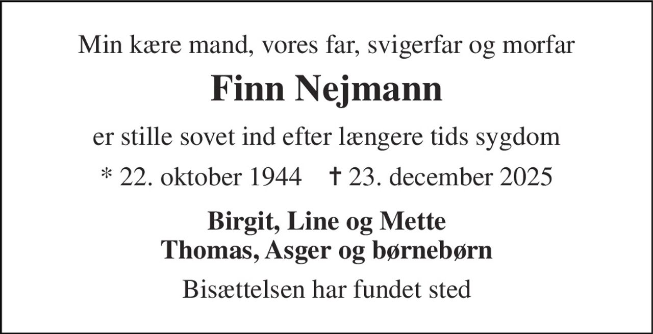 Min kære mand, vores far, svigerfar og morfar 
Finn Nejmann 
er stille sovet ind efter længere tids sygdom 
*​ 22. oktober 1944​    ✝​ 23. december 2025 
Birgit, Line og Mette Thomas, Asger og børnebørn 
Bisættelsen har fundet sted