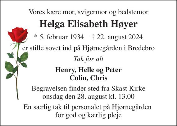 Vores kære mor, svigermor og bedstemor 
Helga Elisabeth Høyer 
* 5. februar 1934    &#x2020; 22. august 2024 
er stille sovet ind på Hjørnegården i Bredebro 
Tak for alt 
Henry, Helle og Peter Colin, Chris 
Begravelsen finder sted fra Skast Kirke onsdag den 28. august kl. 13.00 
En særlig tak til personalet på Hjørnegården  for god og kærlig pleje