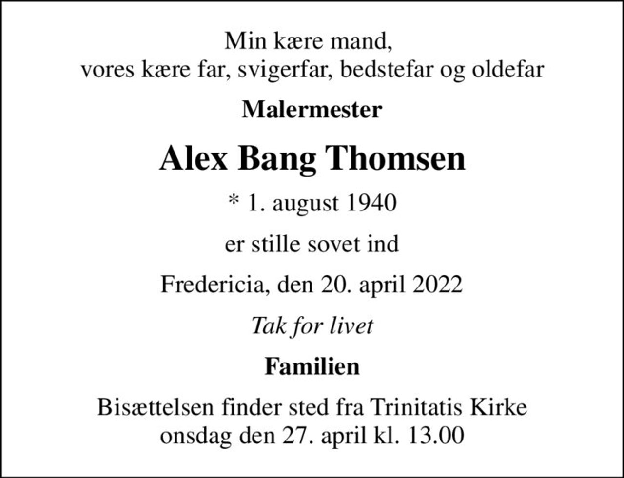 Min kære mand,  vores kære far, svigerfar, bedstefar og oldefar
Malermester
Alex Bang Thomsen
* 1. august 1940
er stille sovet ind
Fredericia, den 20. april 2022
Tak for livet
Familien
Bisættelsen finder sted fra Trinitatis Kirke  onsdag den 27. april kl. 13.00