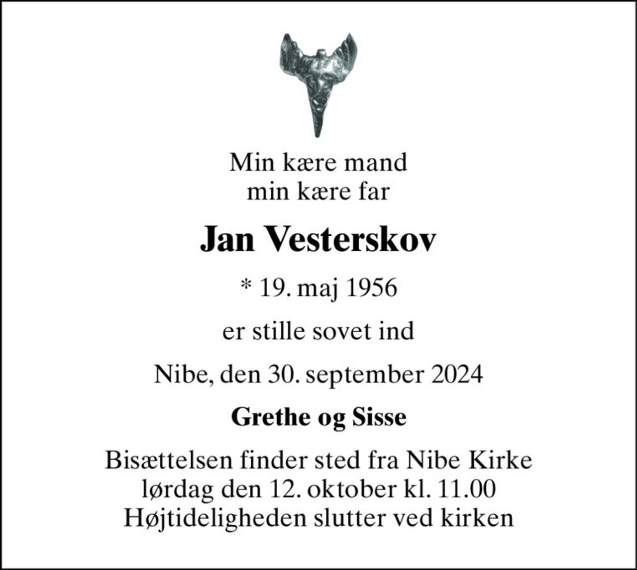 Min kære mand min kære far 
Jan Vesterskov 
*​ 19. maj 1956 
er stille sovet ind 
Nibe, den 30. september 2024 
Grethe og Sisse 
Bisættelsen​ finder sted fra Nibe Kirke​ lørdag den 12. oktober​ kl. 11.00 Højtideligheden slutter ved kirken
