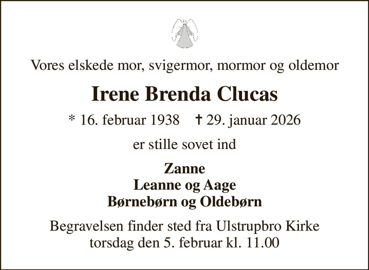 Vores elskede mor, svigermor, mormor og oldemor
Irene Brenda Clucas
* 16. februar 1938    ✝ 29. januar 2026
er stille sovet ind
Zanne Leanne og Aage Børnebørn og Oldebørn
Begravelsen finder sted fra Ulstrupbro Kirke  torsdag den 5. februar kl. 11.00