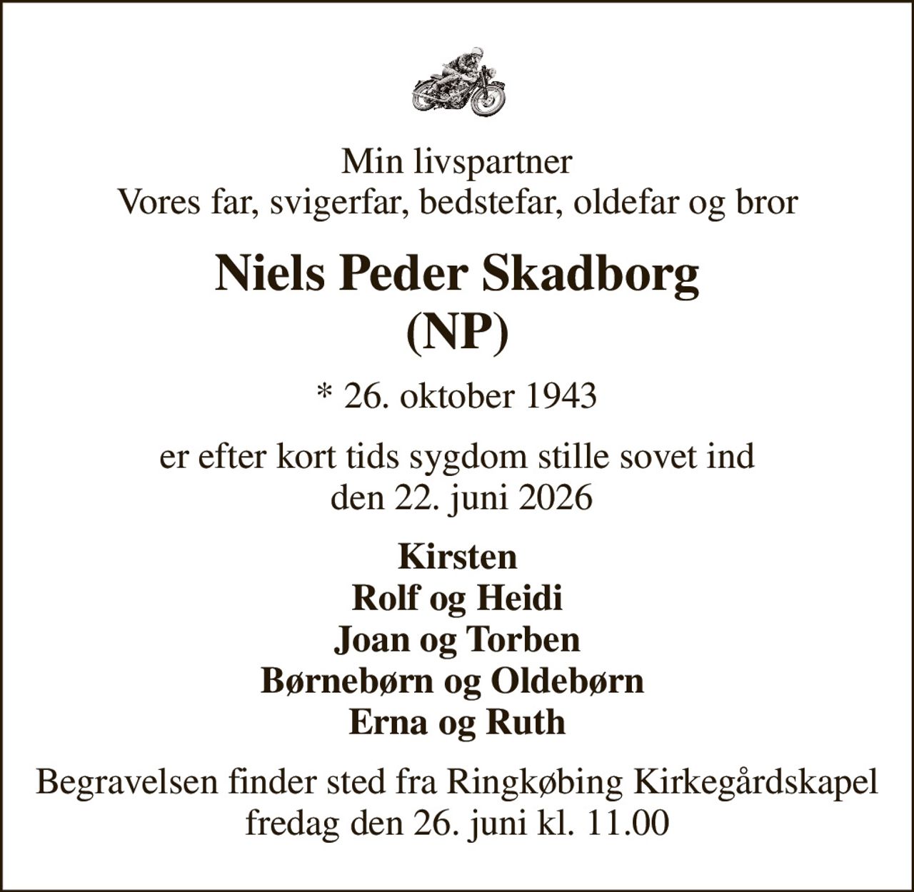 Min livspartner Vores far, svigerfar, bedstefar, oldefar og bror
Niels Peder Skadborg (NP)
* 26. oktober 1943
er efter kort tids sygdom stille sovet ind  den 22. juni 2026
Kirsten Rolf og Heidi Joan og Torben Børnebørn og Oldebørn  Erna og Ruth
Begravelsen finder sted fra Ringkøbing Kirkegårdskapel  fredag den 26. juni kl. 11.00