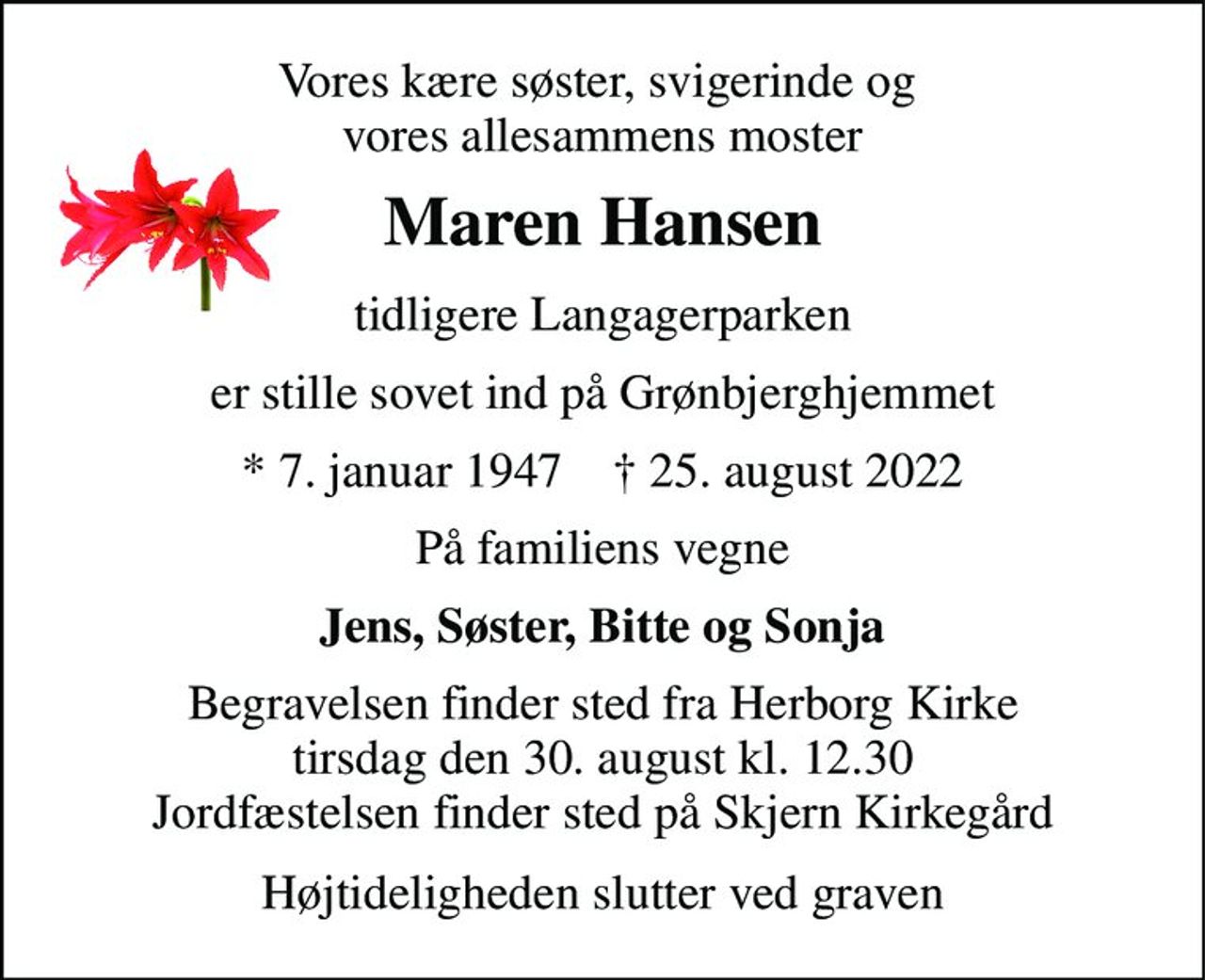 Vores kære søster, svigerinde og  vores allesammens moster 
Maren Hansen 
tidligere Langagerparken 
er stille sovet ind på Grønbjerghjemmet 
*​ 7. januar 1947​    †​ 25. august 2022 
På familiens vegne 
Jens, Søster, Bitte og Sonja 
Begravelsen​ finder sted fra Herborg Kirke​ tirsdag den 30. august​ kl. 12.30 Jordfæstelsen finder sted på Skjern Kirkegård 
Højtideligheden slutter ved graven