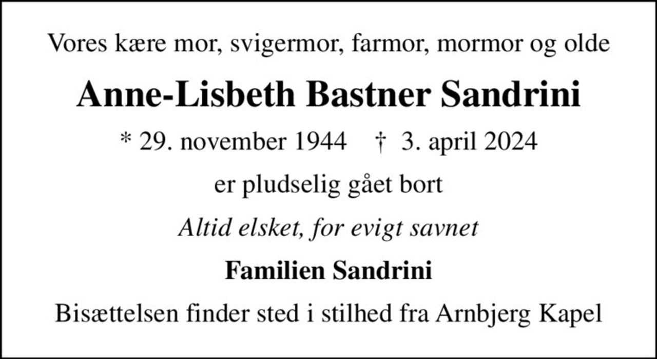 Vores kære mor, svigermor, farmor, mormor og olde
Anne-Lisbeth Bastner Sandrini
* 29. november 1944    ✝ 3. april 2024
er pludselig gået bort
Altid elsket, for evigt savnet
Familien Sandrini
Bisættelsen finder sted i stilhed fra Arnbjerg Kapel