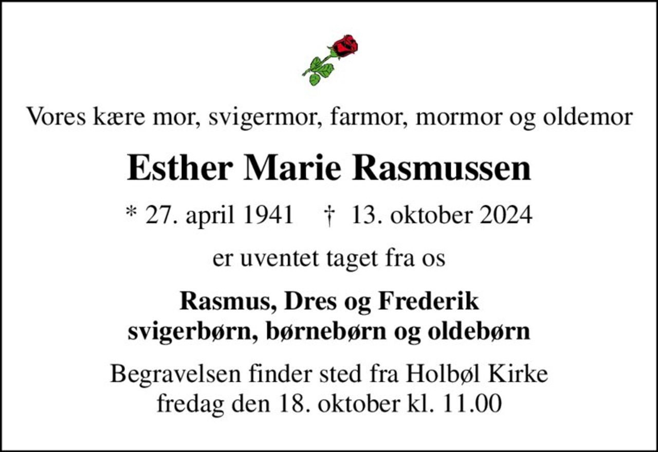 Vores kære mor, svigermor, farmor, mormor og oldemor
Esther Marie Rasmussen
* 27. april 1941    ✝ 13. oktober 2024
er uventet taget fra os
Rasmus, Dres og Frederik svigerbørn, børnebørn og oldebørn
Begravelsen finder sted fra Holbøl Kirke  fredag den 18. oktober kl. 11.00