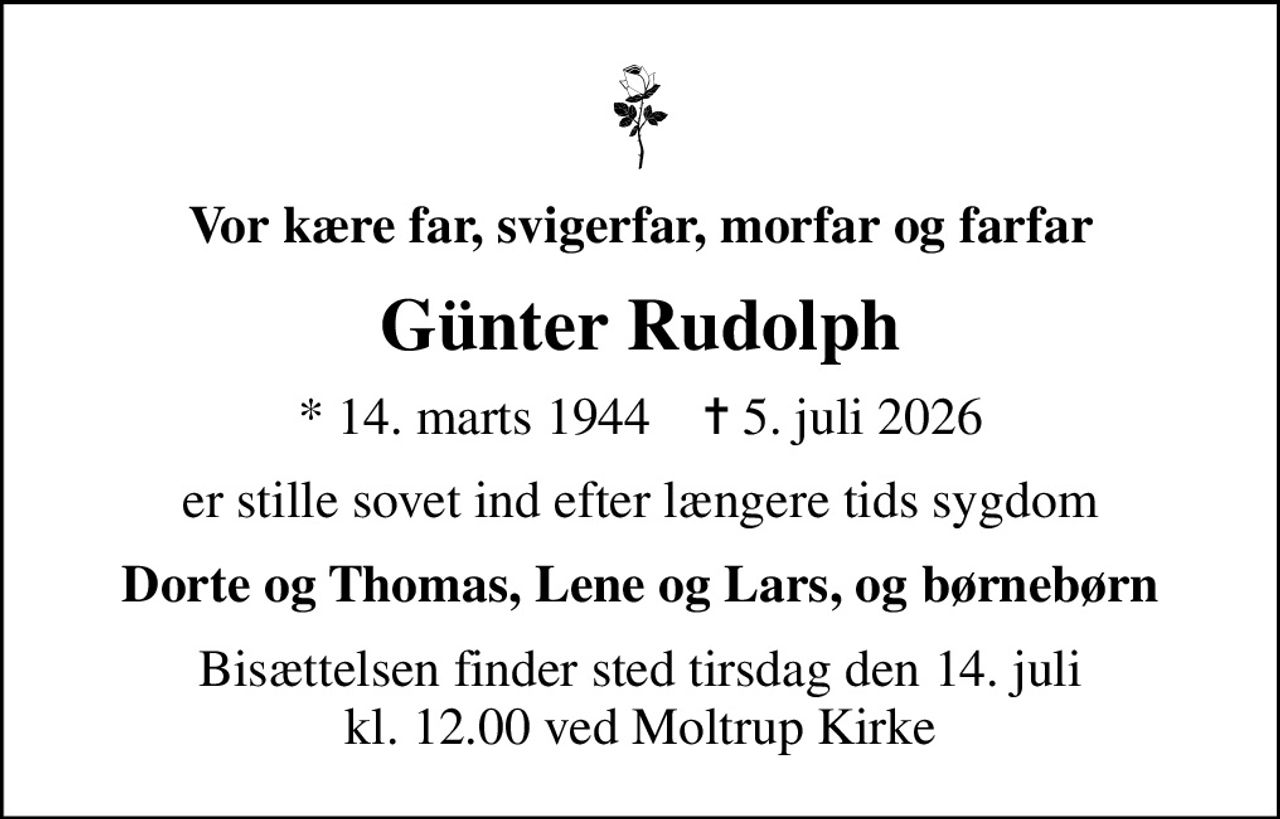 Vor kære far, svigerfar, morfar og farfar
Günter Rudolph
* 14. marts 1944    ✝ 5. juli 2026
er stille sovet ind efter længere tids sygdom
Dorte og Thomas, Lene og Lars, og børnebørn
Bisættelsen finder sted tirsdag den 14. juli kl. 12.00 ved Moltrup Kirke