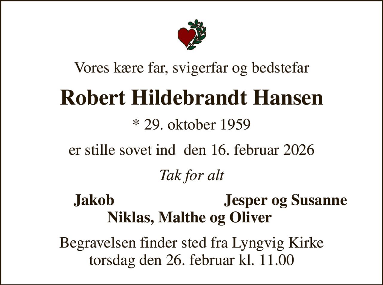 Vores kære far, svigerfar og bedstefar
Robert Hildebrandt Hansen
* 29. oktober 1959
er stille sovet ind  den 16. februar 2026
Tak for alt
Jakob 
Jesper og Susanne 
Begravelsen finder sted fra Lyngvig Kirke  torsdag den 26. februar kl. 11.00