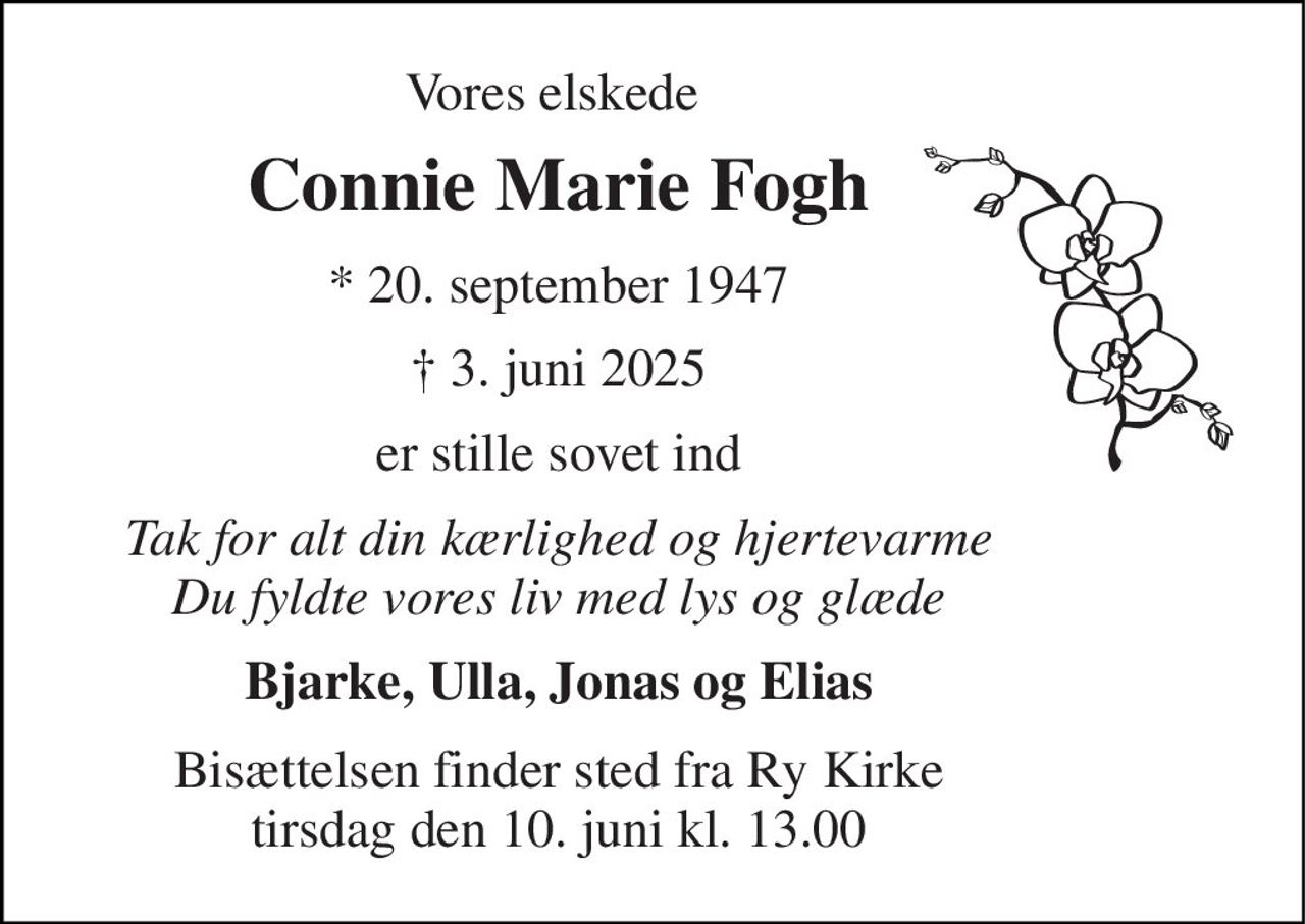 Vores elskede  
Connie Marie Fogh 
*​ 20. september 1947 
†​ 3. juni 2025​ 
er stille sovet ind 
Tak for alt din kærlighed og hjertevarme Du fyldte vores liv med lys og glæde 
Bjarke, Ulla, Jonas og Elias 
Bisættelsen​ finder sted fra Ry Kirke​ tirsdag den 10. juni​ kl. 13.00