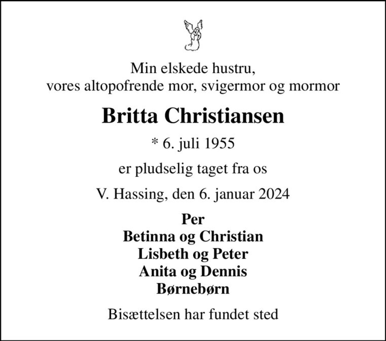 Min elskede hustru, vores altopofrende mor, svigermor og mormor
Britta Christiansen
* 6. juli 1955
er pludselig taget fra os
V. Hassing, den 6. januar 2024
Per Betinna og Christian Lisbeth og Peter Anita og Dennis Børnebørn
Bisættelsen har fundet sted