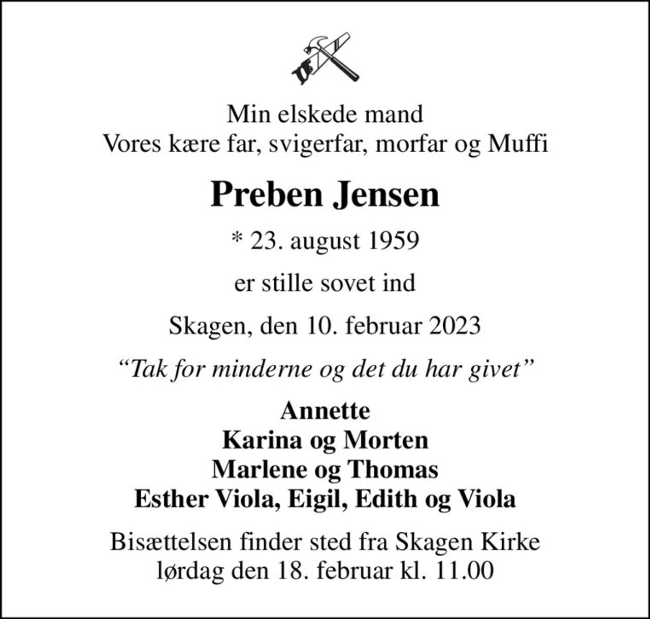 Min elskede mand Vores kære far, svigerfar, morfar og Muffi
Preben Jensen
* 23. august 1959
er stille sovet ind
Skagen, den 10. februar 2023
Tak for minderne og det du har givet
Annette Karina og Morten Marlene og Thomas Esther Viola, Eigil, Edith og Viola
Bisættelsen finder sted fra Skagen Kirke  lørdag den 18. februar kl. 11.00
