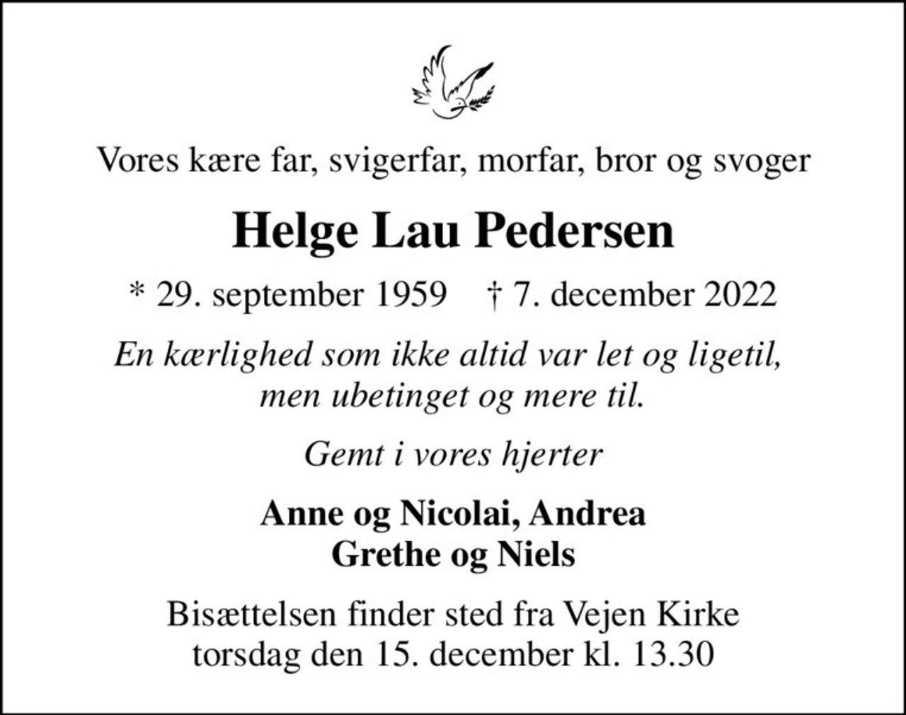 Vores kære far, svigerfar, morfar, bror og svoger
Helge Lau Pedersen
* 29. september 1959    ✝ 7. december 2022
En kærlighed som ikke altid var let og ligetil,  men ubetinget og mere til.
Gemt i vores hjerter
Anne og Nicolai, Andrea Grethe og Niels
Bisættelsen finder sted fra Vejen Kirke  torsdag den 15. december kl. 13.30