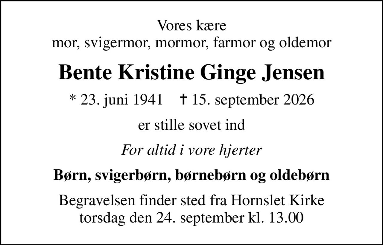 Vores kære mor, svigermor, mormor, farmor og oldemor
Bente Kristine Ginge Jensen
* 23. juni 1941    ✝ 15. september 2026
er stille sovet ind
For altid i vore hjerter
Børn, svigerbørn, børnebørn og oldebørn
Begravelsen finder sted fra Hornslet Kirke  torsdag den 24. september kl. 13.00