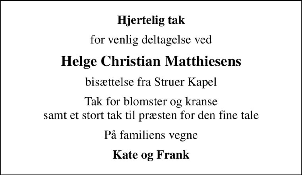 Hjertelig tak
for venlig deltagelse ved
Helge Christian Matthiesens
bisættelse fra Struer Kapel
Tak for blomster og kranse samt et stort tak til præsten for den fine tale
På familiens vegne
Kate og Frank