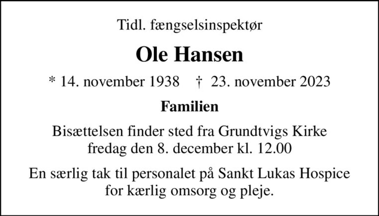 Tidl. fængselsinspektør
Ole Hansen
* 14. november 1938    ✝ 23. november 2023
Familien
Bisættelsen finder sted fra Grundtvigs Kirke  fredag den 8. december kl. 12.00 
En særlig tak til personalet på Sankt Lukas Hospice for kærlig omsorg og pleje.