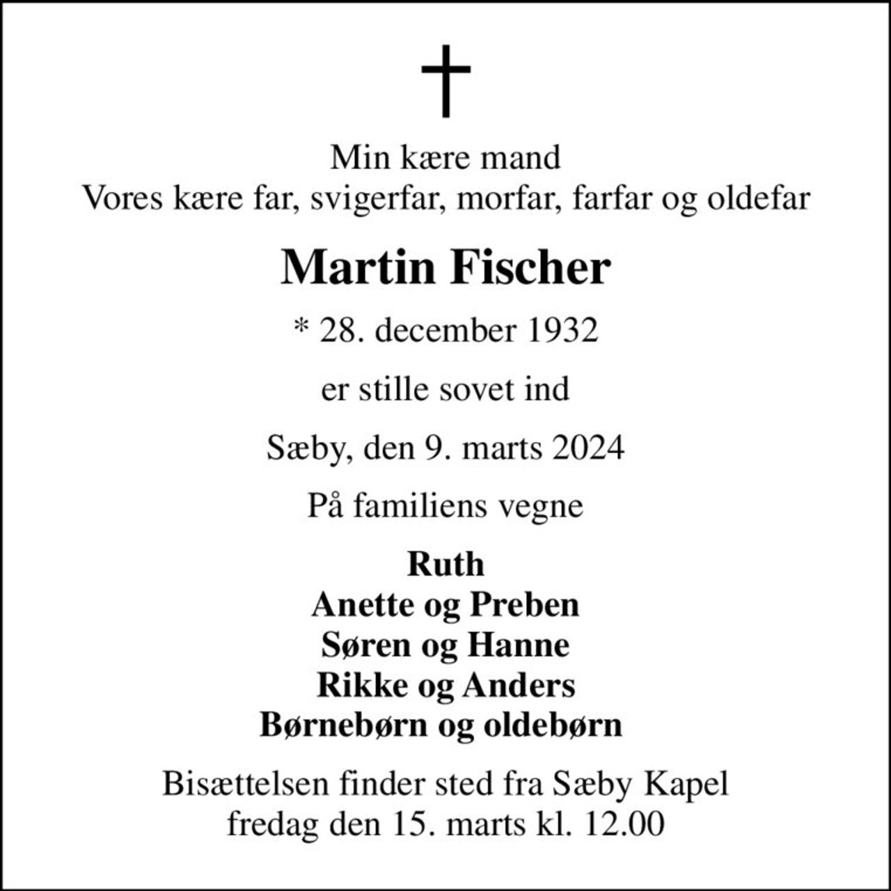 Min kære mand Vores kære far, svigerfar, morfar, farfar og oldefar
Martin Fischer
* 28. december 1932
er stille sovet ind
Sæby, den 9. marts 2024
På familiens vegne
Ruth Anette og Preben Søren og Hanne Rikke og Anders Børnebørn og oldebørn 
Bisættelsen finder sted fra Sæby Kapel  fredag den 15. marts kl. 12.00