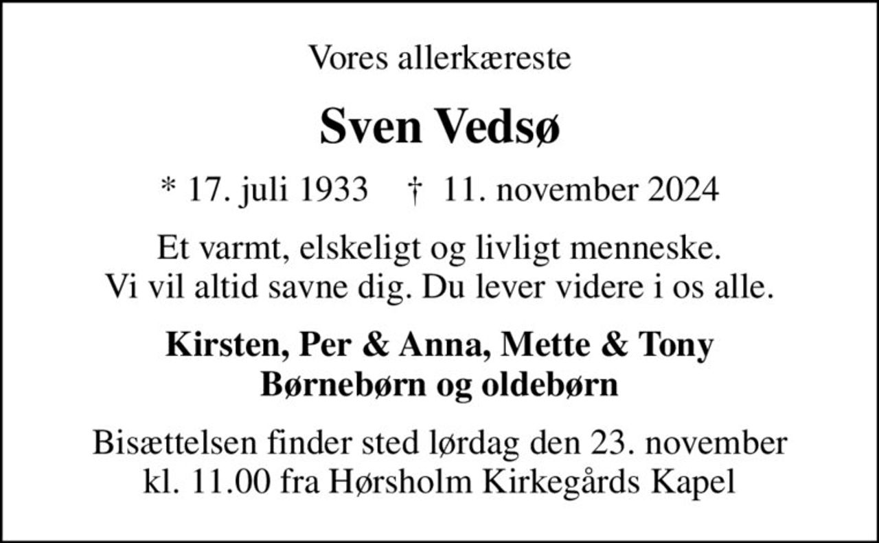Vores allerkæreste
Sven Vedsø
* 17. juli 1933    ✝ 11. november 2024
Et varmt, elskeligt og livligt menneske. Vi vil altid savne dig. Du lever videre i os alle.
Kirsten, Per & Anna, Mette & Tony Børnebørn og oldebørn
Bisættelsen finder sted lørdag den 23. november kl. 11.00 fra Hørsholm Kirkegårds Kapel