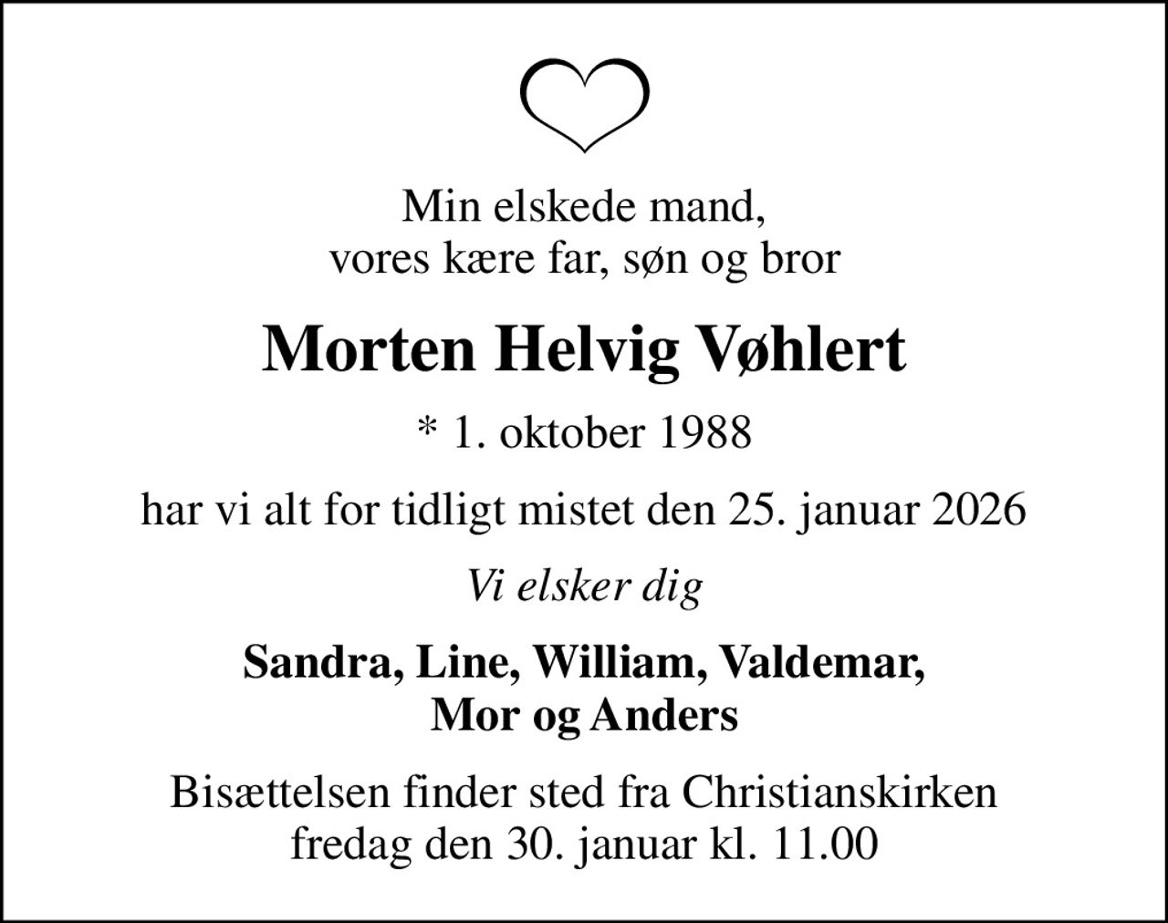 Min elskede mand, vores kære far, søn og bror
Morten Helvig Vøhlert
* 1. oktober 1988
har vi alt for tidligt mistet den 25. januar 2026
Vi elsker dig
Sandra, Line, William, Valdemar, Mor og Anders
Bisættelsen finder sted fra Christianskirken  fredag den 30. januar kl. 11.00