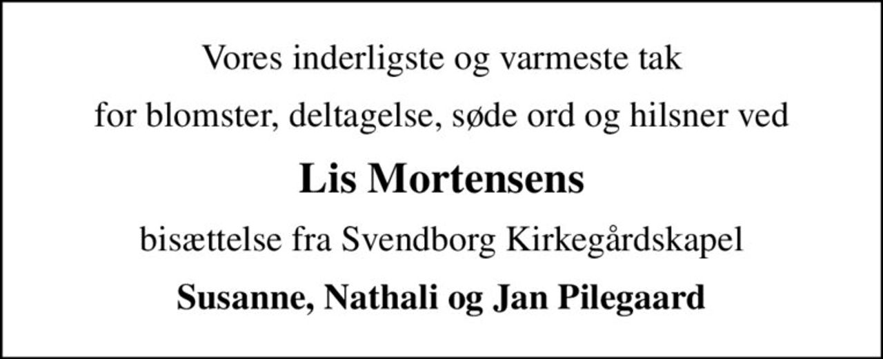 Vores inderligste og varmeste tak
for blomster, deltagelse, søde ord og hilsner ved
Lis Mortensens
bisættelse fra Svendborg Kirkegårdskapel
Susanne, Nathali og Jan Pilegaard