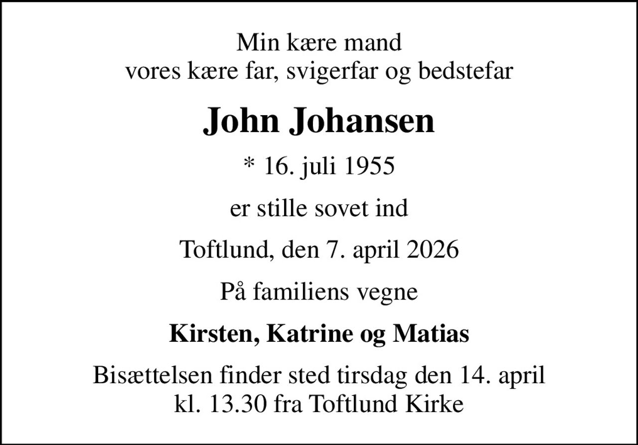 Min kære mand vores kære far, svigerfar og bedstefar
John Johansen
* 16. juli 1955
er stille sovet ind
Toftlund, den 7. april 2026
På familiens vegne
Kirsten, Katrine og Matias
Bisættelsen finder sted tirsdag den 14. april kl. 13.30 fra Toftlund Kirke