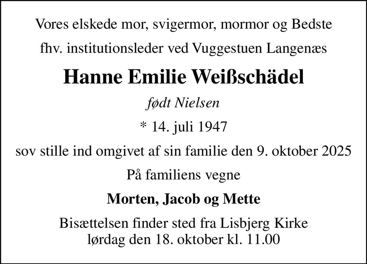 Vores elskede mor, svigermor, mormor og Bedste
fhv. institutionsleder ved Vuggestuen Langenæs
Hanne Emilie Weißschädel
født Nielsen
* 14. juli 1947
sov stille ind omgivet af sin familie den 9. oktober 2025
På familiens vegne
Morten, Jacob og Mette
Bisættelsen finder sted fra Lisbjerg Kirke  lørdag den 18. oktober kl. 11.00