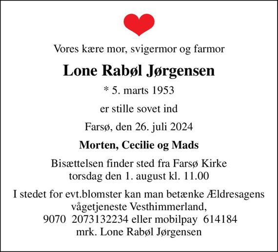 Vores kære mor, svigermor og farmor
Lone Rabøl Jørgensen
* 5. marts 1953
er stille sovet ind
Farsø, den 26. juli 2024
Morten, Cecilie og Mads
Bisættelsen finder sted fra Farsø Kirke  torsdag den 1. august kl. 11.00 
I stedet for evt.blomster kan man betænke Ældresagens vågetjeneste Vesthimmerland,  9070  2073132234 eller mobilpay  614184 mrk. Lone Rabøl Jørgensen