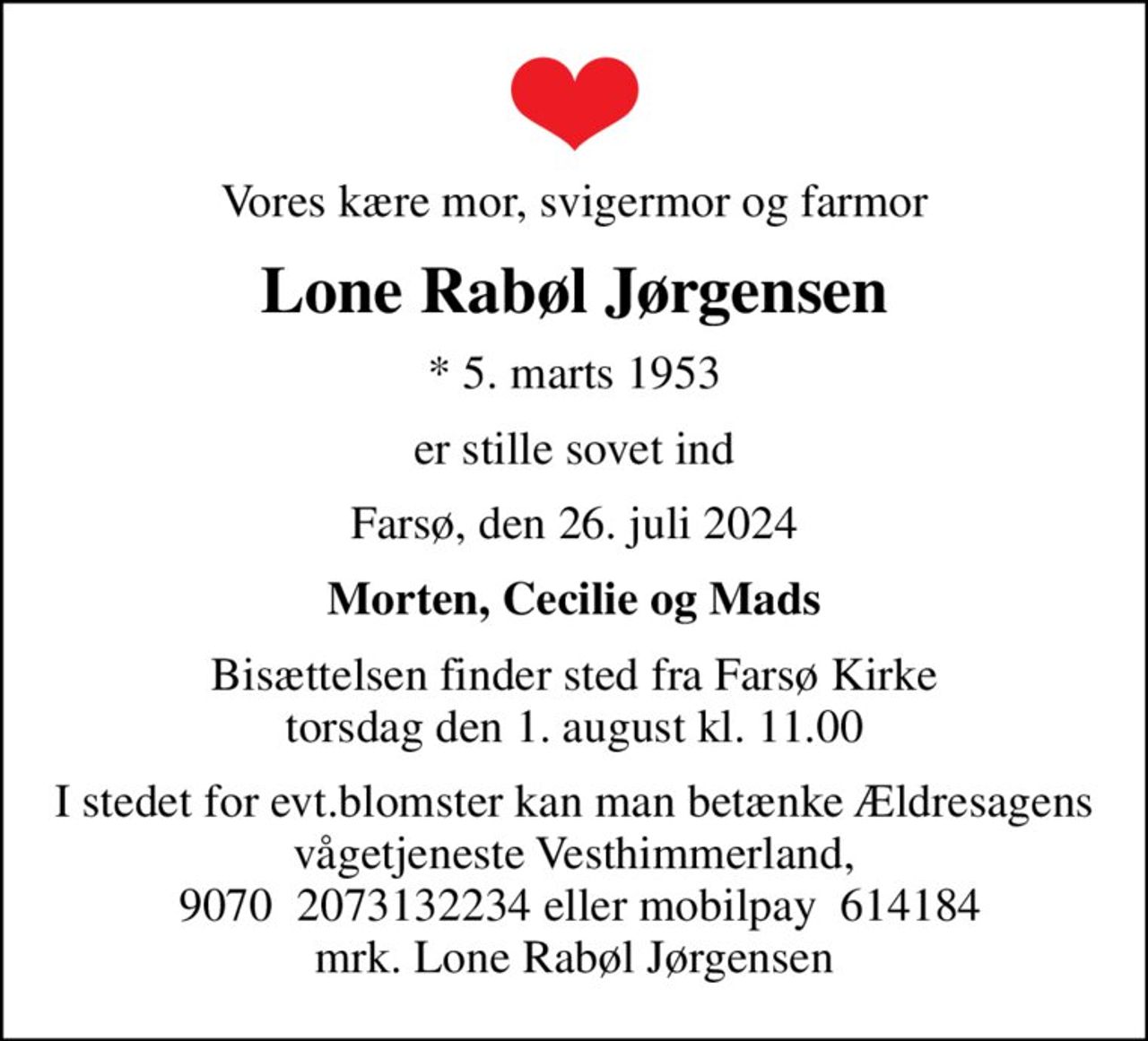 Vores kære mor, svigermor og farmor
Lone Rabøl Jørgensen
* 5. marts 1953
er stille sovet ind
Farsø, den 26. juli 2024
Morten, Cecilie og Mads
Bisættelsen finder sted fra Farsø Kirke  torsdag den 1. august kl. 11.00 
I stedet for evt.blomster kan man betænke Ældresagens vågetjeneste Vesthimmerland,  9070  2073132234 eller mobilpay  614184 mrk. Lone Rabøl Jørgensen