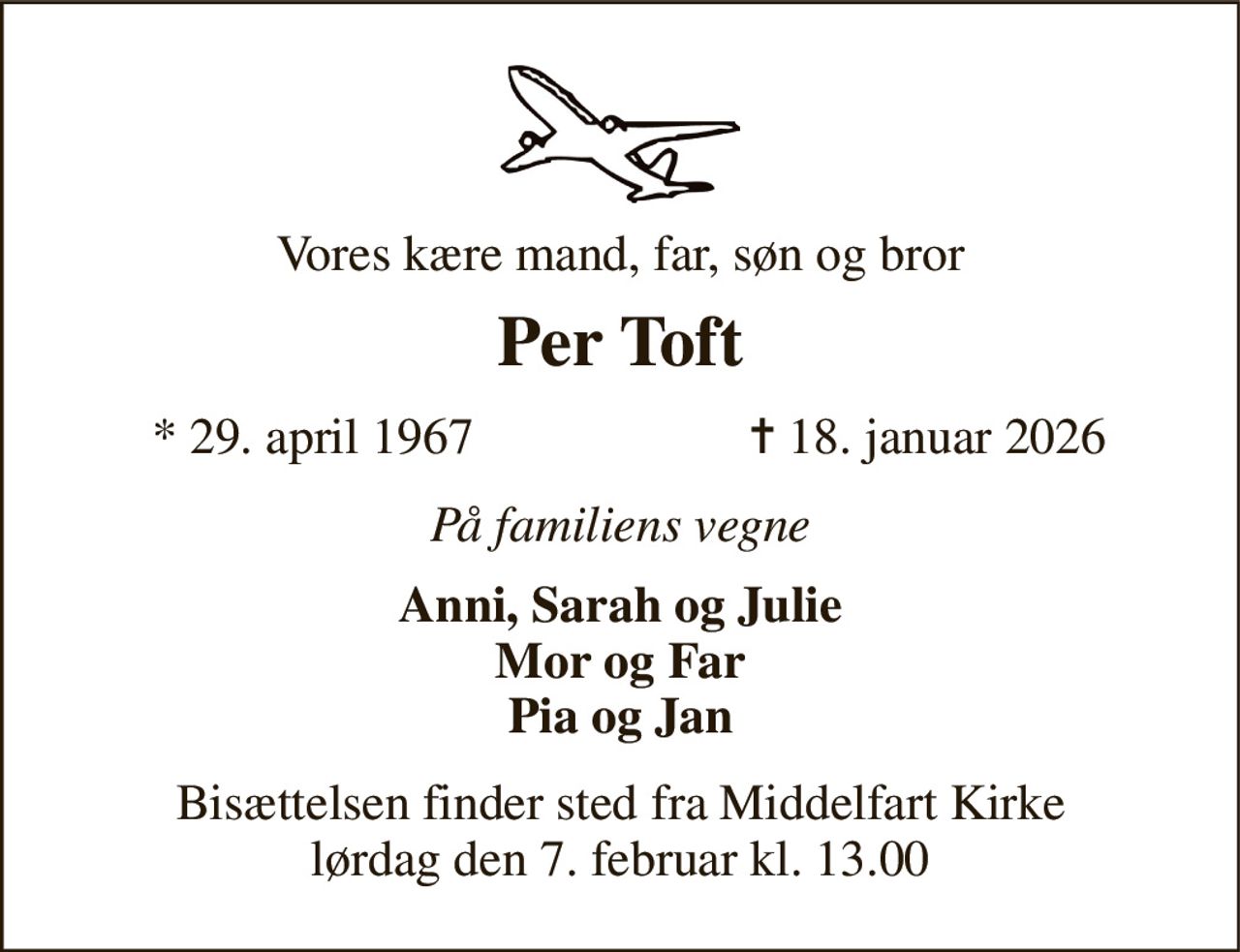 Vores kære mand, far, søn og bror 
Per Toft 
*​ 29. april 1967 
✝​ 18. januar 2026​ 
På familiens vegne 
Anni, Sarah og Julie Mor og Far Pia og Jan 
Bisættelsen​ finder sted fra Middelfart Kirke​ lørdag den 7. februar​ kl. 13.00