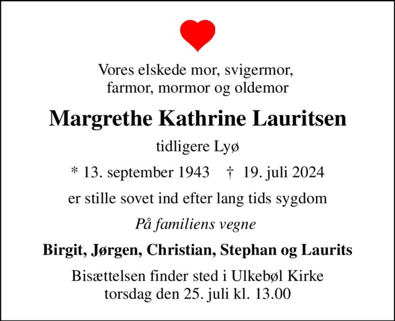 Vores elskede mor, svigermor,  farmor, mormor og oldemor
Margrethe Kathrine Lauritsen
tidligere Lyø
* 13. september 1943    ✝ 19. juli 2024
er stille sovet ind efter lang tids sygdom
På familiens vegne 
Birgit, Jørgen, Christian, Stephan og Laurits
Bisættelsen finder sted i Ulkebøl Kirke  torsdag den 25. juli kl. 13.00