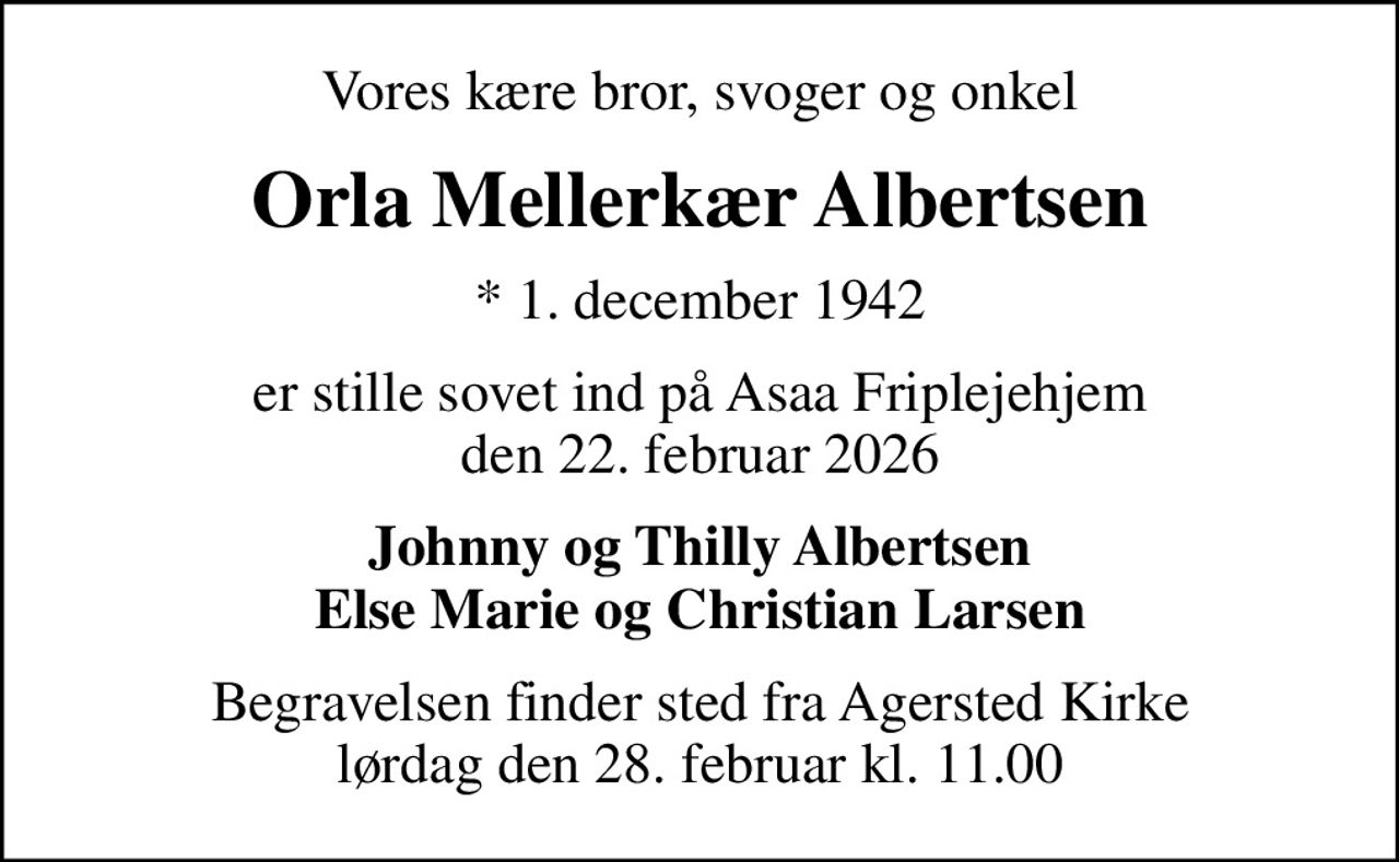 Vores kære bror, svoger og onkel
Orla Mellerkær Albertsen
* 1. december 1942
er stille sovet ind på Asaa Friplejehjem den 22. februar 2026
Johnny og Thilly Albertsen Else Marie og Christian Larsen
Begravelsen finder sted fra Agersted Kirke  lørdag den 28. februar kl. 11.00