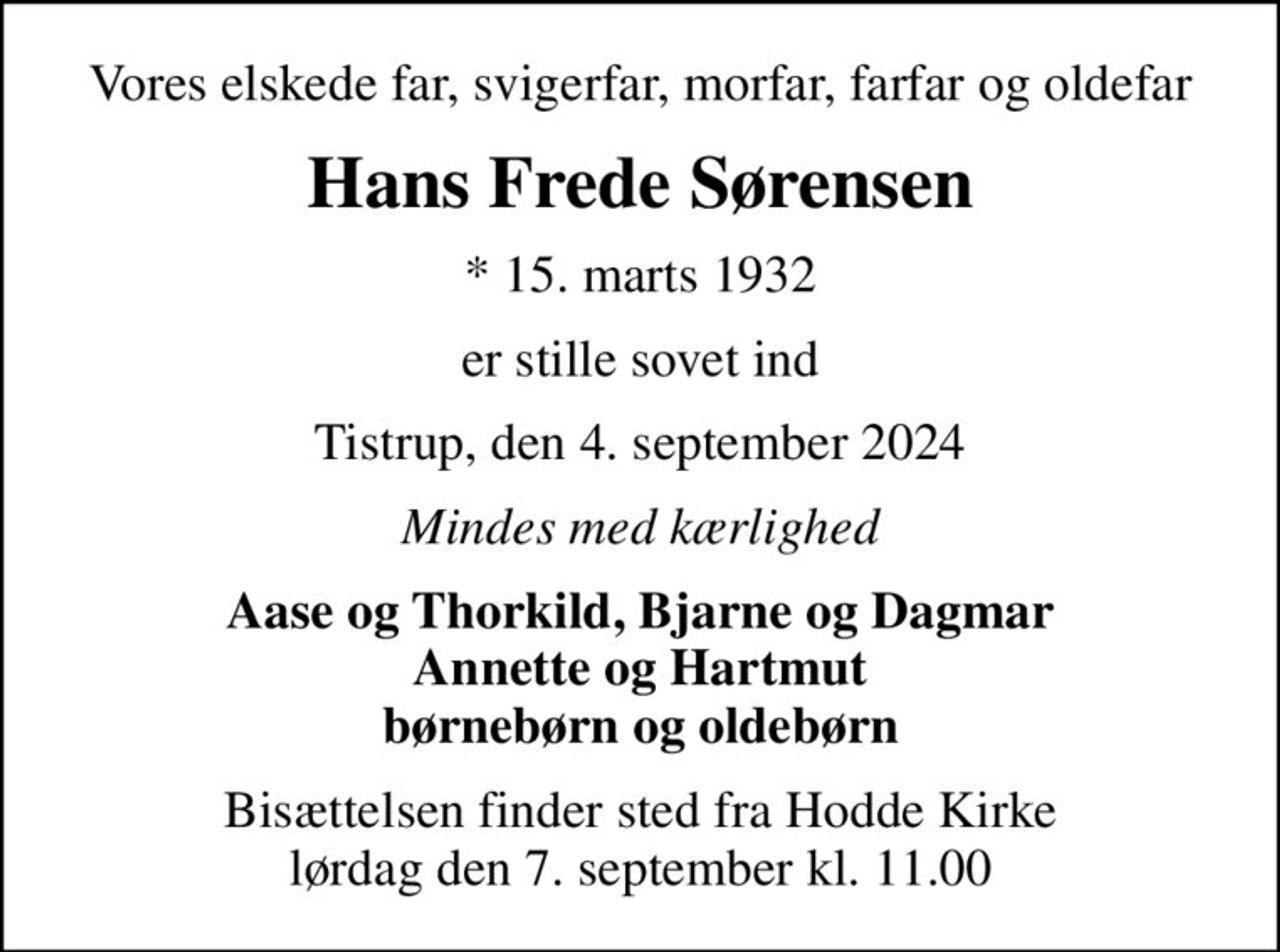 Vores elskede far, svigerfar, morfar, farfar og oldefar
Hans Frede Sørensen
* 15. marts 1932
er stille sovet ind
Tistrup, den 4. september 2024
Mindes med kærlighed
Aase og Thorkild, Bjarne og Dagmar Annette og Hartmut børnebørn og oldebørn
Bisættelsen finder sted fra Hodde Kirke  lørdag den 7. september kl. 11.00