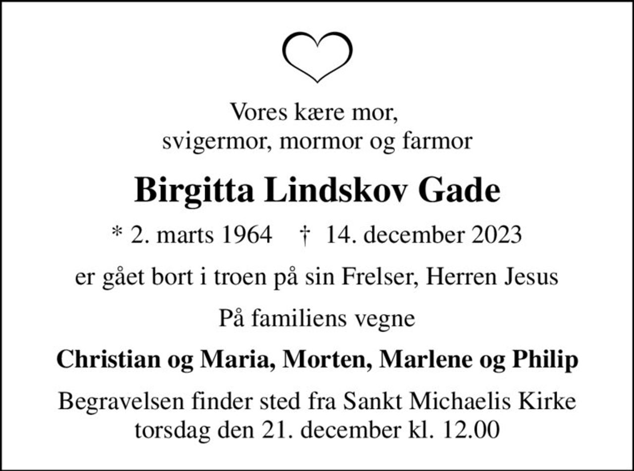 Vores kære mor,  svigermor, mormor og farmor
Birgitta Lindskov Gade
* 2. marts 1964    ✝ 14. december 2023
er gået bort i troen på sin Frelser, Herren Jesus
På familiens vegne
Christian og Maria, Morten, Marlene og Philip
Begravelsen finder sted fra Sankt Michaelis Kirke  torsdag den 21. december kl. 12.00