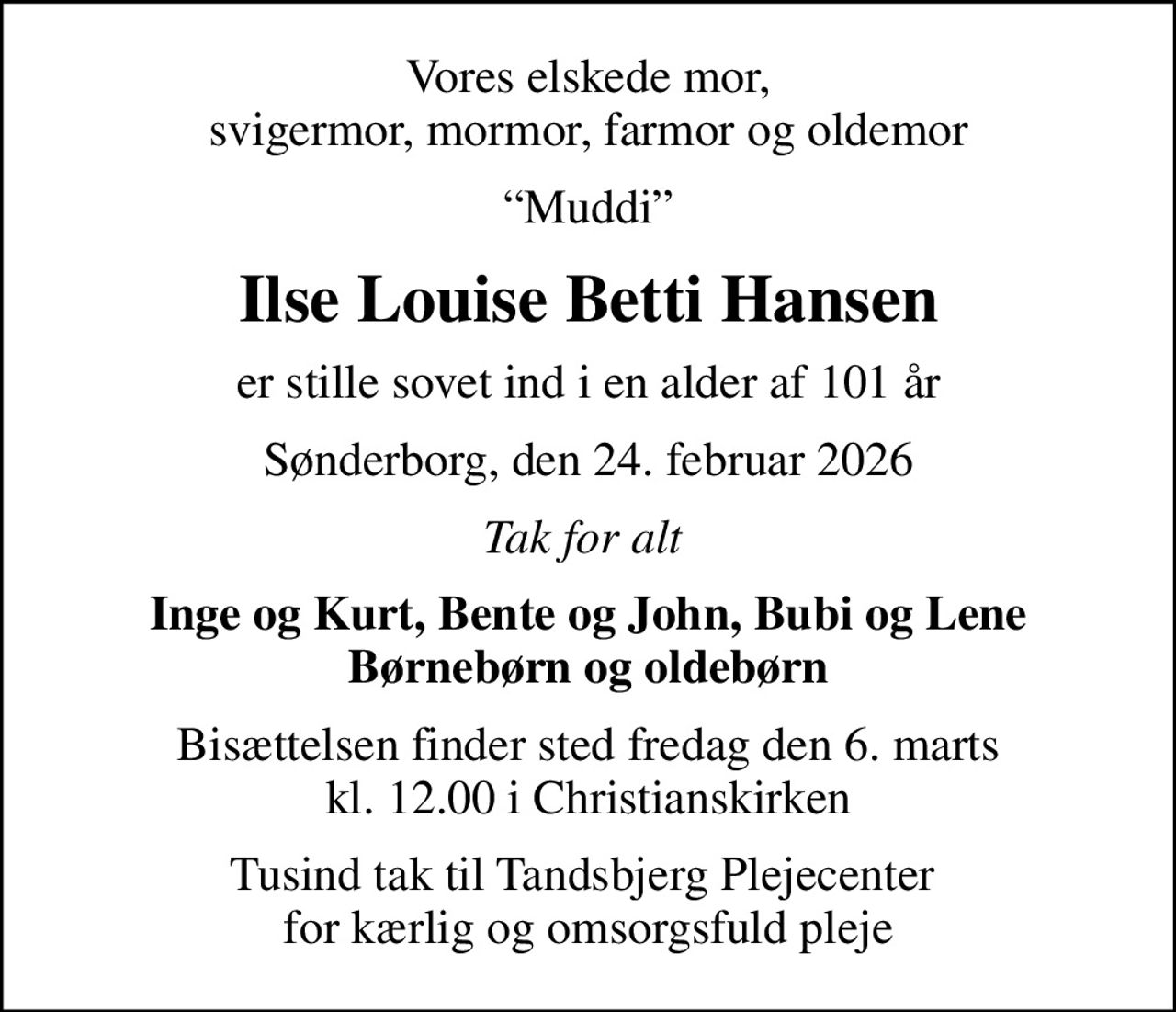 Vores elskede mor, svigermor, mormor, farmor og oldemor
Muddi
Ilse Louise Betti Hansen
er stille sovet ind i en alder af 101 år
Sønderborg, den 24. februar 2026
Tak for alt 
Inge og Kurt, Bente og John, Bubi og Lene Børnebørn og oldebørn
Bisættelsen finder sted fredag den 6. marts kl. 12.00 i Christianskirken
Tusind tak til Tandsbjerg Plejecenter  for kærlig og omsorgsfuld pleje