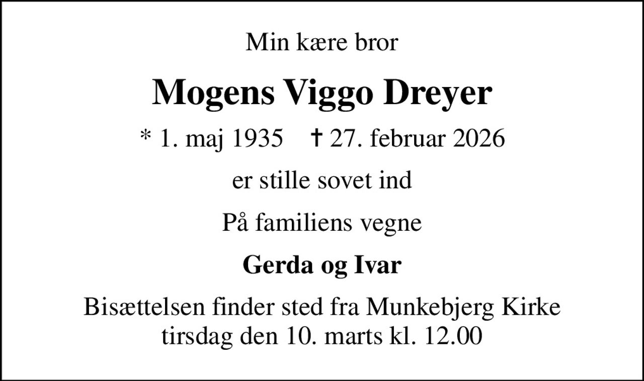 Min kære bror
Mogens Viggo Dreyer
* 1. maj 1935    ✝ 27. februar 2026
er stille sovet ind
På familiens vegne
Gerda og Ivar
Bisættelsen finder sted fra Munkebjerg Kirke  tirsdag den 10. marts kl. 12.00