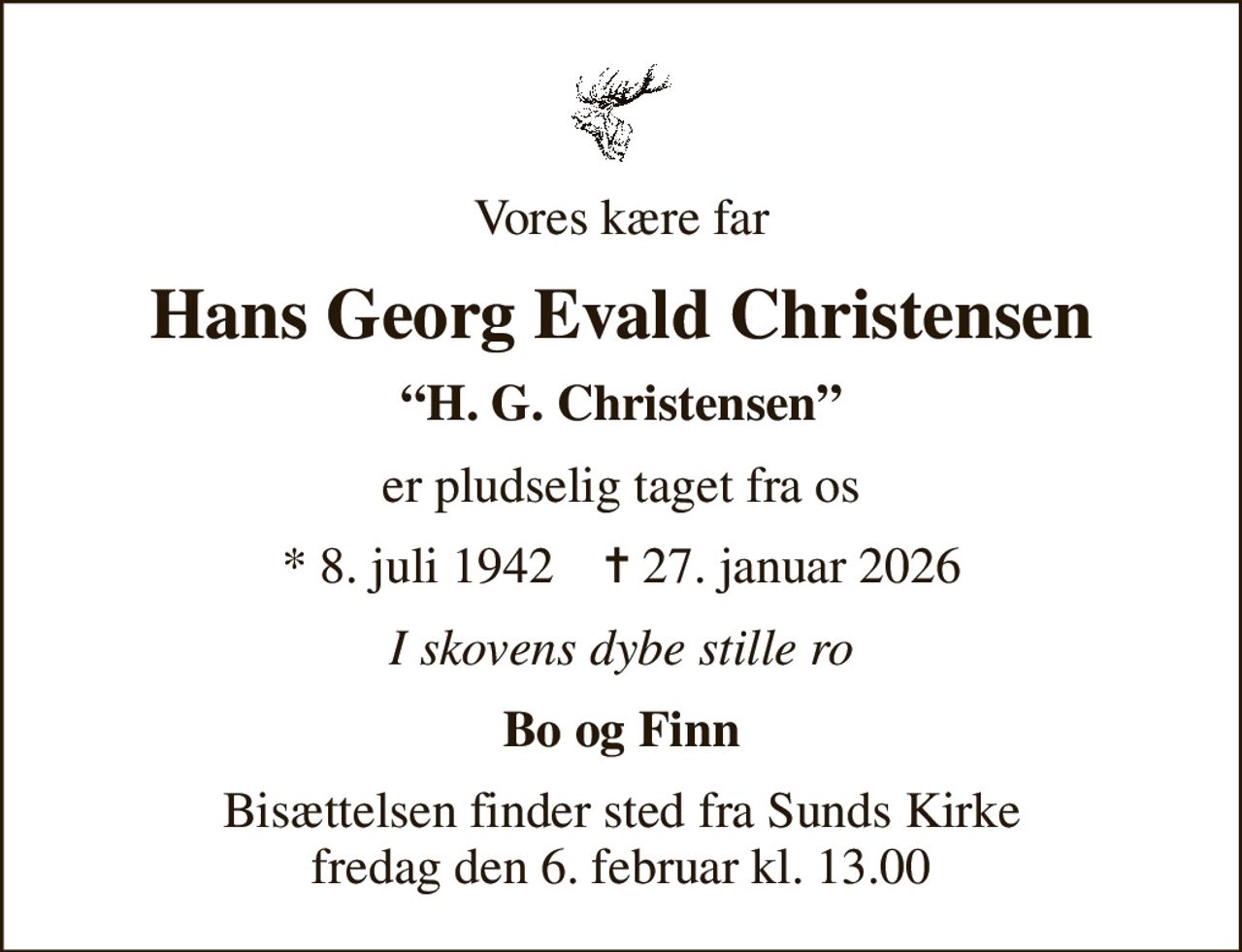 Vores kære far
Hans Georg Evald Christensen
H. G. Christensen
er pludselig taget fra os
* 8. juli 1942    ✝ 27. januar 2026
I skovens dybe stille ro
Bo og Finn
Bisættelsen finder sted fra Sunds Kirke  fredag den 6. februar kl. 13.00