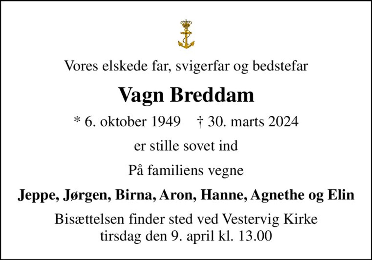 Vores elskede far, svigerfar og bedstefar
Vagn Breddam
* 6. oktober 1949    ✝ 30. marts 2024
er stille sovet ind
På familiens vegne
Jeppe, Jørgen, Birna, Aron, Hanne, Agnethe og Elin
Bisættelsen finder sted ved Vestervig Kirke  tirsdag den 9. april kl. 13.00