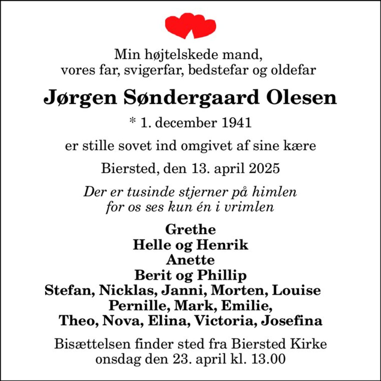 Min højtelskede mand,  vores far, svigerfar, bedstefar og oldefar 
Jørgen Søndergaard Olesen
* 1. december 1941
er stille sovet ind omgivet af sine kære
Biersted, den 13. april 2025
Der er tusinde stjerner på himlen for os ses kun én i vrimlen
Grethe Helle og Henrik Anette Berit og Phillip Stefan, Nicklas, Janni, Morten, Louise     Pernille, Mark, Emilie, Theo, Nova, Elina, Victoria, Josefina
Bisættelsen finder sted fra Biersted Kirke  onsdag den 23. april kl. 13.00