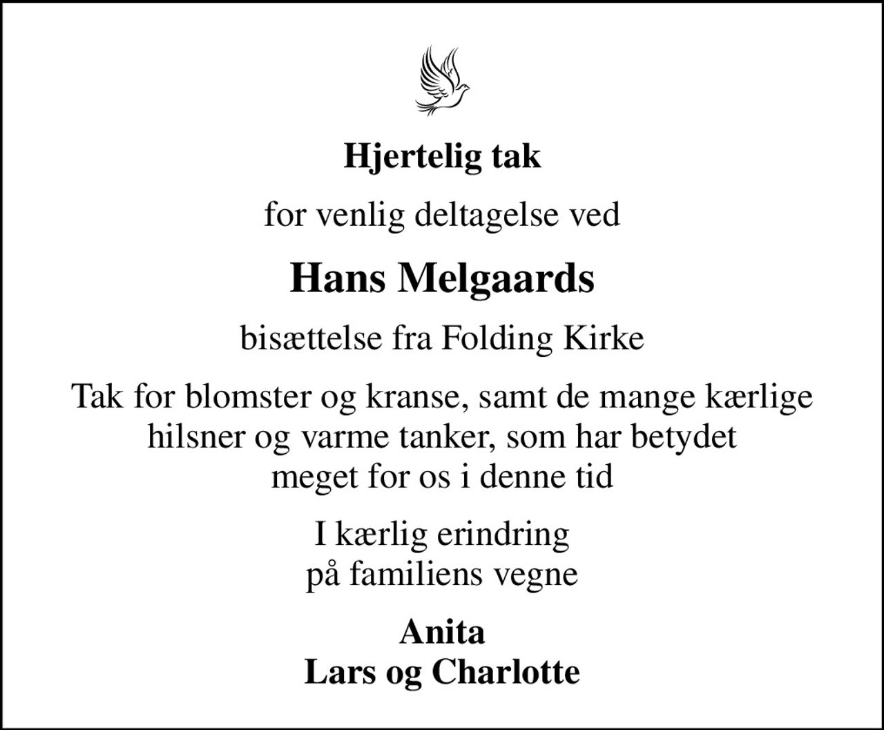 Hjertelig tak
for venlig deltagelse ved
Hans Melgaards
bisættelse fra Folding Kirke
Tak for blomster og kranse, samt de mange kærlige hilsner og varme tanker, som har betydet meget for os i denne tid
I kærlig erindring på familiens vegne
Anita Lars og Charlotte