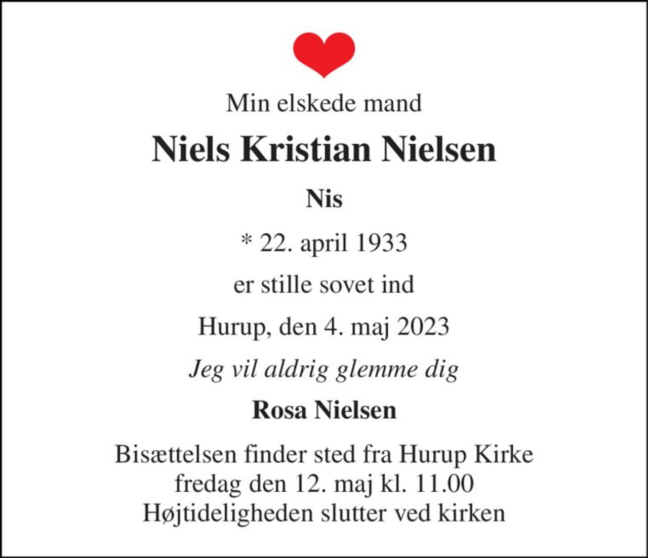 Min elskede mand 
Niels Kristian Nielsen 
Nis 
*​ 22. april 1933 
er stille sovet ind 
Hurup, den 4. maj 2023 
Jeg vil aldrig glemme dig 
Rosa Nielsen 
Bisættelsen​ finder sted fra Hurup Kirke​ fredag den 12. maj​ kl. 11.00 Højtideligheden slutter ved kirken