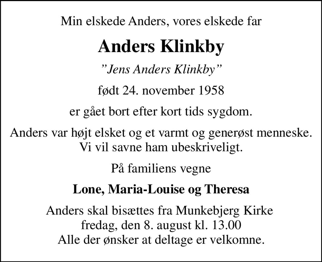 Min elskede Anders, vores elskede far
Anders Klinkby
Jens Anders Klinkby
født 24. november 1958
er gået bort efter kort tids sygdom.
Anders var højt elsket og et varmt og generøst menneske. Vi vil savne ham ubeskriveligt.
På familiens vegne
Lone, Maria-Louise og Theresa
Anders skal bisættes fra Munkebjerg Kirke  fredag, den 8. august kl. 13.00 Alle der ønsker at deltage er velkomne.