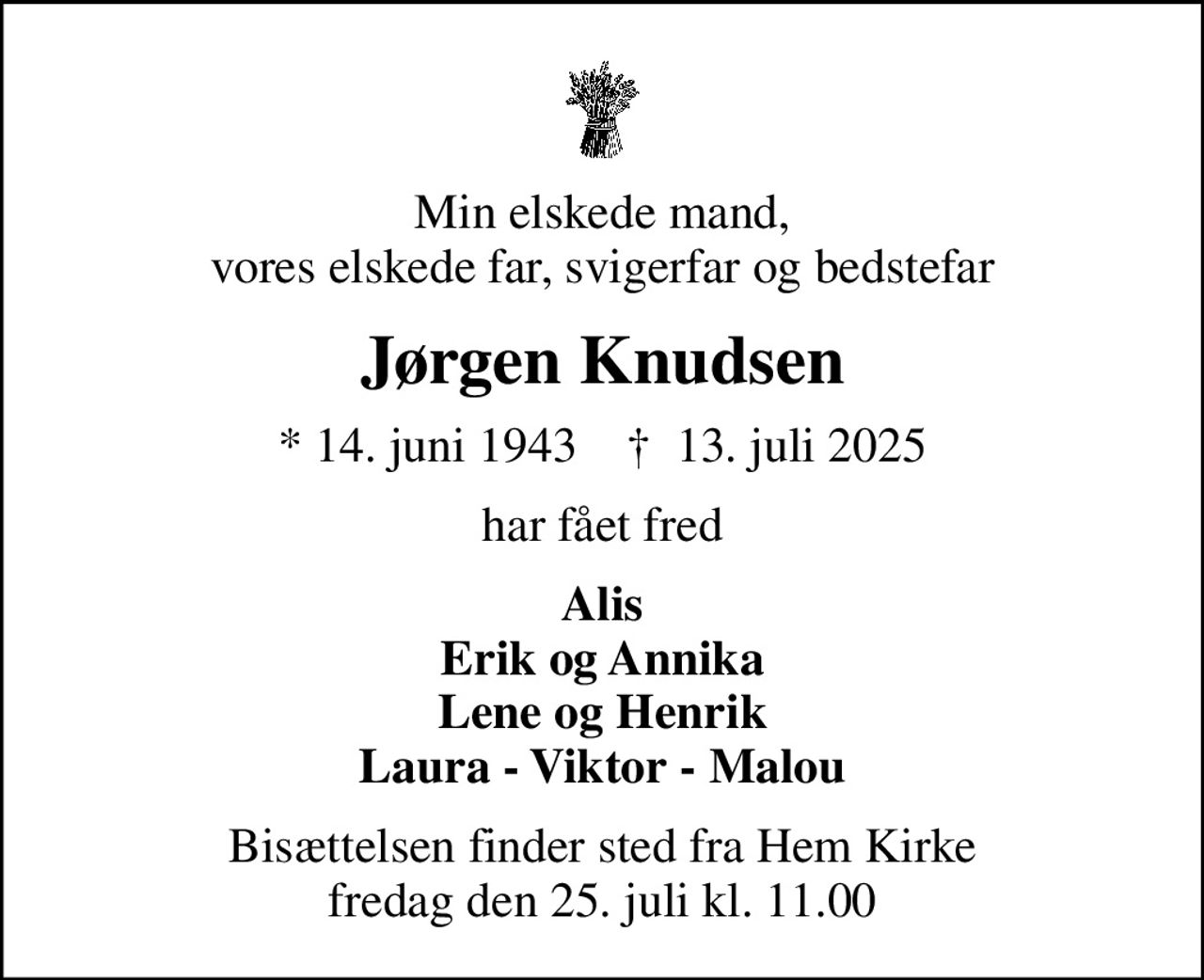 Min elskede mand, vores elskede far, svigerfar og bedstefar
Jørgen Knudsen
* 14. juni 1943    ✝ 13. juli 2025
har fået fred
Alis Erik og Annika Lene og Henrik Laura - Viktor - Malou
Bisættelsen finder sted fra Hem Kirke  fredag den 25. juli kl. 11.00