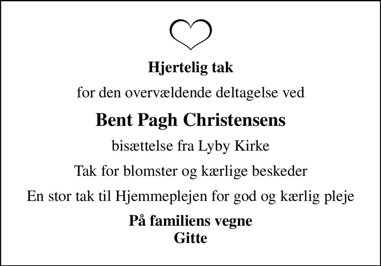 Hjertelig tak
for den overvældende deltagelse ved
Bent Pagh Christensens
bisættelse fra Lyby Kirke
Tak for blomster og kærlige beskeder
En stor tak til Hjemmeplejen for god og kærlig pleje
På familiens vegne Gitte