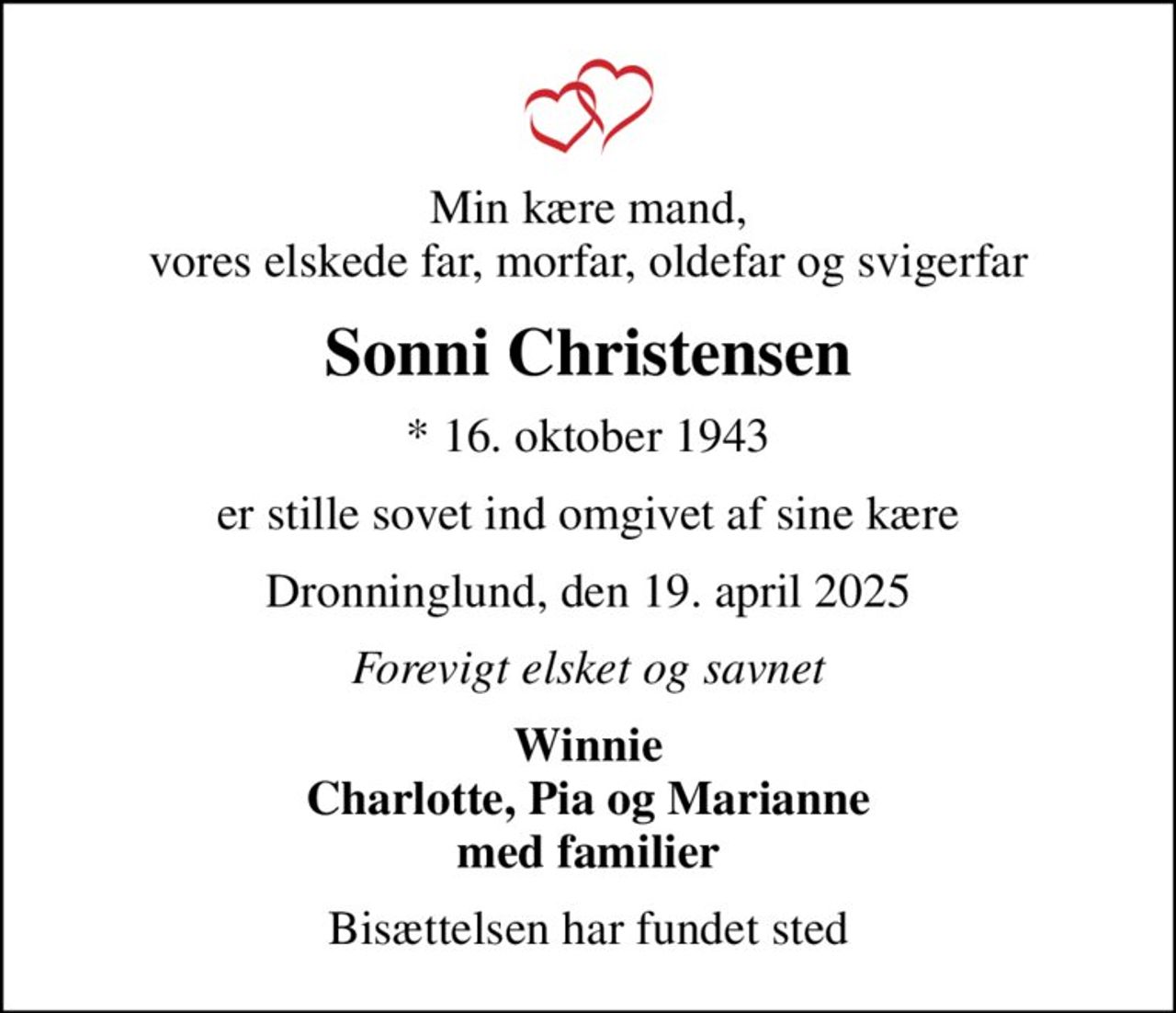Min kære mand, vores elskede far, morfar, oldefar og svigerfar
Sonni Christensen
* 16. oktober 1943
er stille sovet ind omgivet af sine kære
Dronninglund, den 19. april 2025
Forevigt elsket og savnet
Winnie Charlotte, Pia og Marianne med familier
Bisættelsen har fundet sted