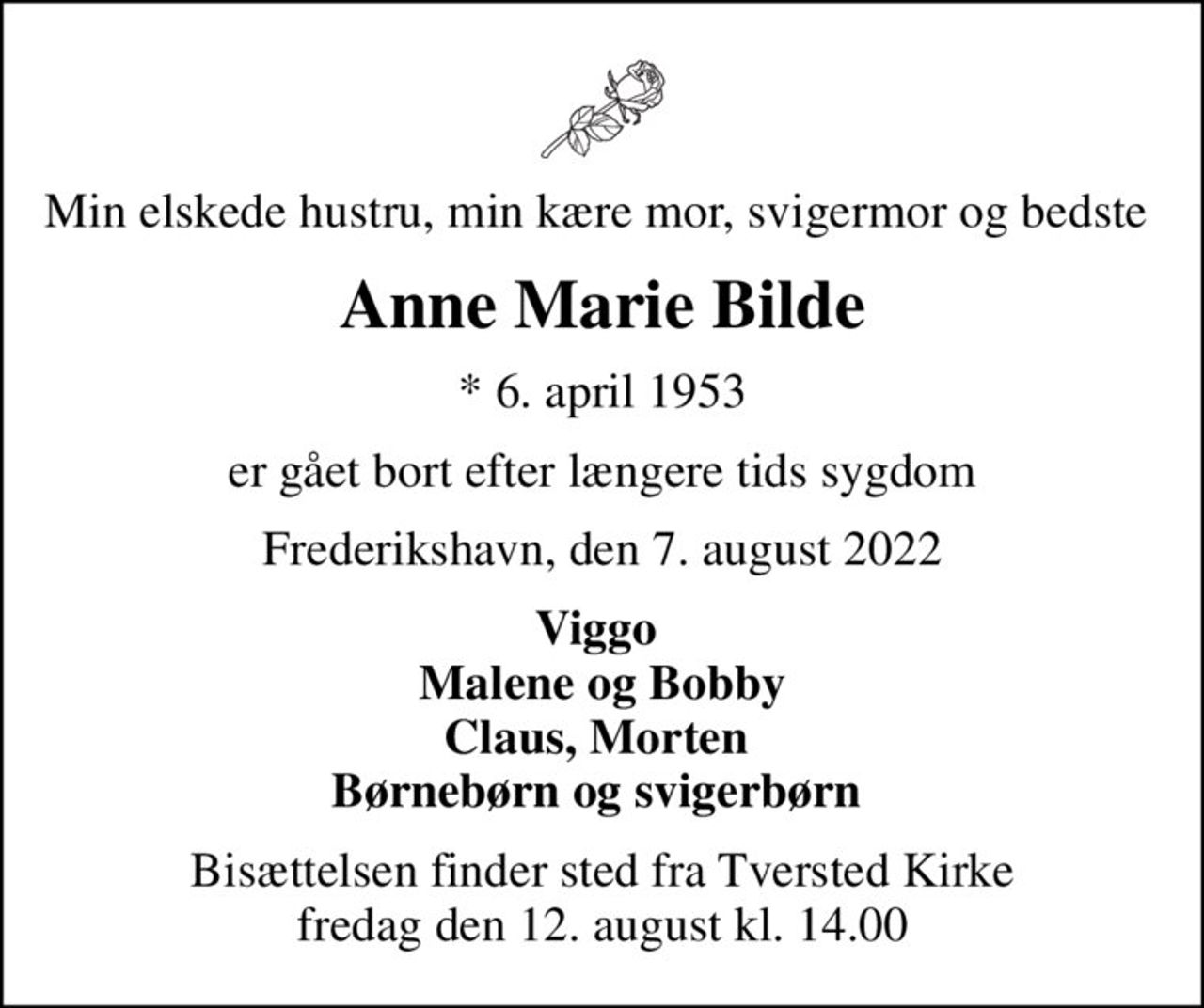 Min elskede hustru, min kære mor, svigermor og bedste 
Anne Marie Bilde
* 6. april 1953
er gået bort efter længere tids sygdom
Frederikshavn, den 7. august 2022
Viggo  Malene og Bobby Claus, Morten  Børnebørn og svigerbørn 
Bisættelsen finder sted fra Tversted Kirke  fredag den 12. august kl. 14.00