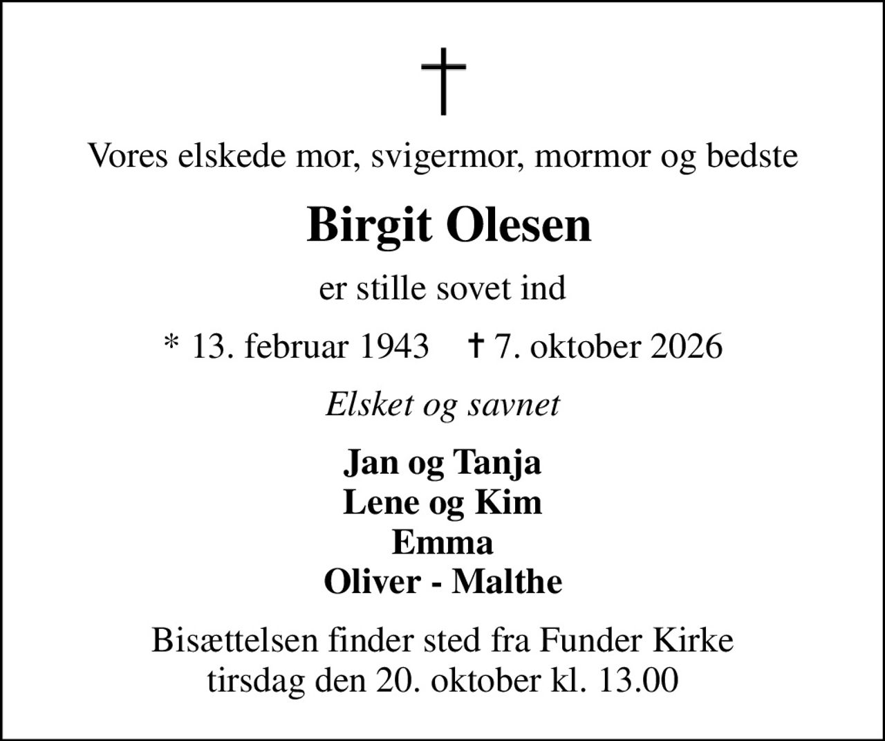 Vores elskede mor, svigermor, mormor og bedste
 Birgit Olesen
er stille sovet ind
* 13. februar 1943    ✝ 7. oktober 2026
Elsket og savnet
Jan og Tanja Lene og Kim Emma Oliver - Malthe
Bisættelsen finder sted fra Funder Kirke  tirsdag den 20. oktober kl. 13.00