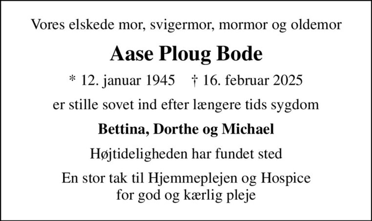 Vores elskede mor, svigermor, mormor og oldemor
Aase Ploug Bode
* 12. januar 1945    ✝ 16. februar 2025
er stille sovet ind efter længere tids sygdom
Bettina, Dorthe og Michael
Højtideligheden har fundet sted
En stor tak til Hjemmeplejen og Hospice for god og kærlig pleje