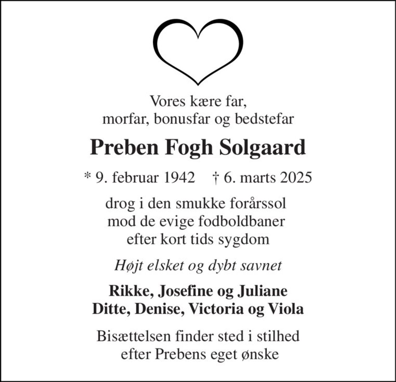 Vores kære far, morfar, bonusfar og bedstefar 
Preben Fogh Solgaard 
*​ 9. februar 1942​    †​ 6. marts 2025 
drog i den smukke forårssol  mod de evige fodboldbaner  efter kort tids sygdom 
Højt elsket og dybt savnet 
Rikke, Josefine og Juliane Ditte, Denise, Victoria og Viola 
Bisættelsen finder sted i stilhed  efter Prebens eget ønske