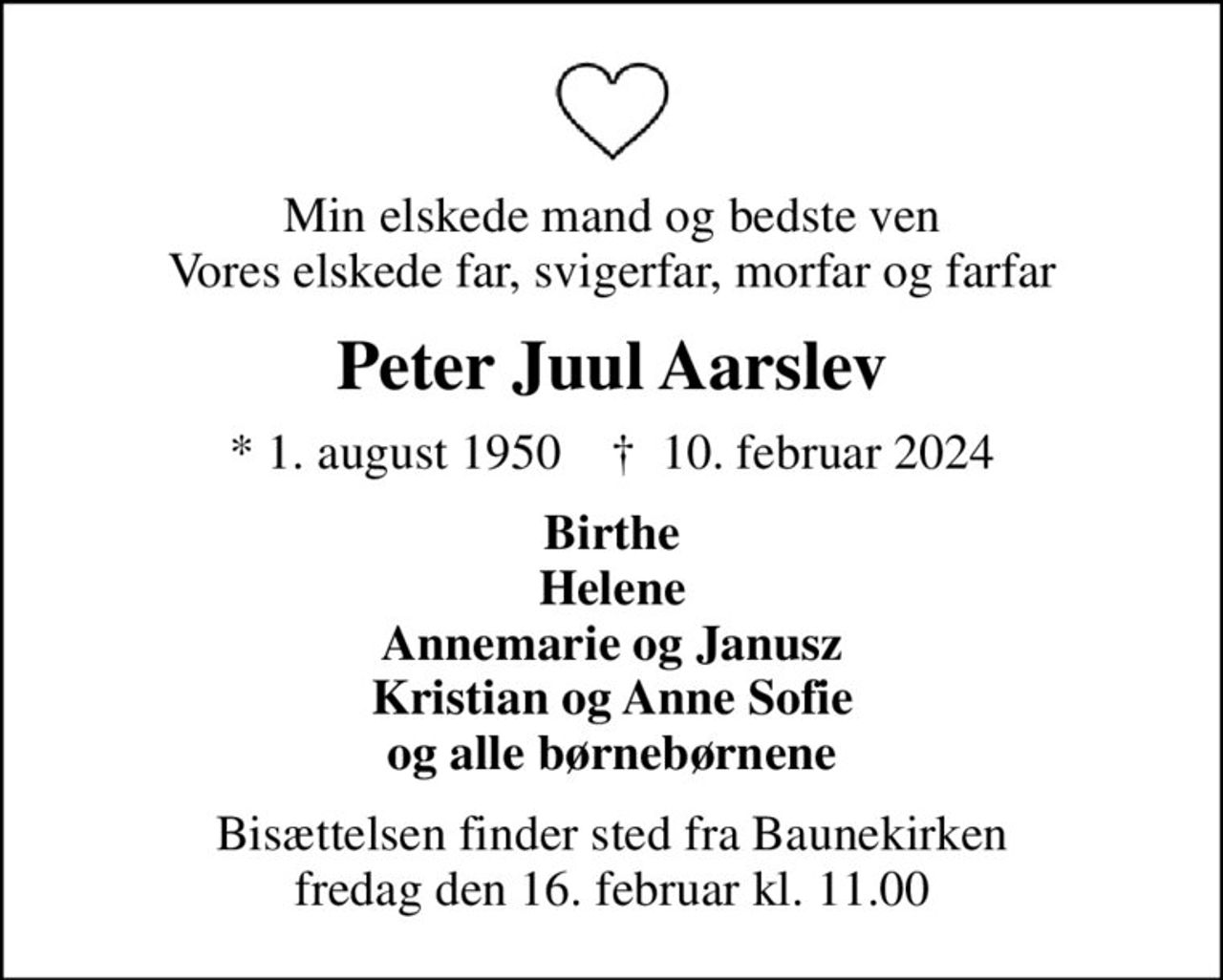 Min elskede mand og bedste ven Vores elskede far, svigerfar, morfar og farfar
Peter Juul Aarslev
* 1. august 1950    ✝ 10. februar 2024
Birthe Helene Annemarie og Janusz Kristian og Anne Sofie og alle børnebørnene
Bisættelsen finder sted fra Baunekirken  fredag den 16. februar kl. 11.00